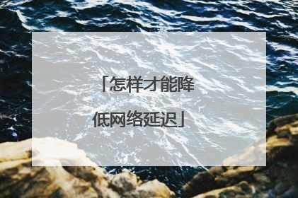 怎样才能降低网络延迟