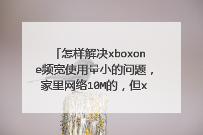 怎样解决xboxone频宽使用量小的问题,家里网络10M的,但xboxone下载速度实在着急,照理