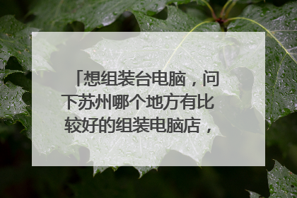 想组装台电脑,问下苏州哪个地方有比较好的组装电脑店,具体位置在哪