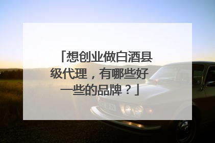 想创业做白酒县级代理,有哪些好一些的品牌?