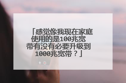 感觉像我现在家庭使用的是100兆宽带有没有必要升级到1000兆宽带？