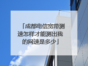 成都电信宽带测速怎样才能测出我的网速是多少