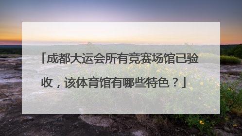 成都大运会所有竞赛场馆已验收，该体育馆有哪些特色？