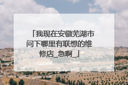 我现在安徽芜湖市问下哪里有联想的维修店_急啊_
