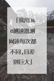 我用360测速器测网速每次都不同,且差别巨大