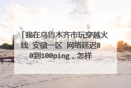 我在乌鲁木齐市玩穿越火线 安徽一区 网络延迟80到100ping,怎样才能降低网络延迟