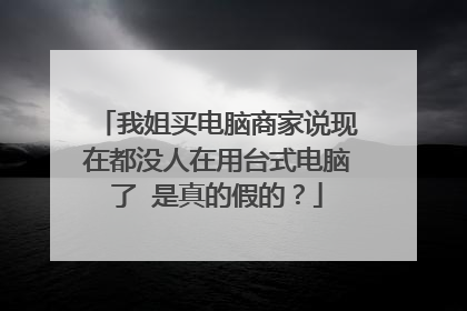我姐买电脑商家说现在都没人在用台式电脑了 是真的假的?