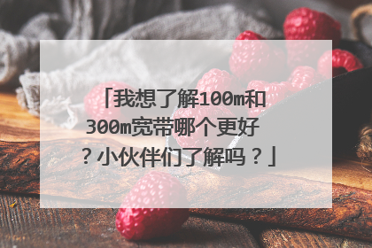 我想了解100m和300m宽带哪个更好？小伙伴们了解吗？