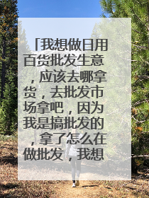我想做日用百货批发生意,应该去哪拿货,去批发市场拿吧,因为我是搞批发的,拿了怎么在做批发,我想问大