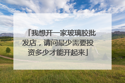 我想开一家玻璃胶批发店,请问最少需要投资多少才能开起来
