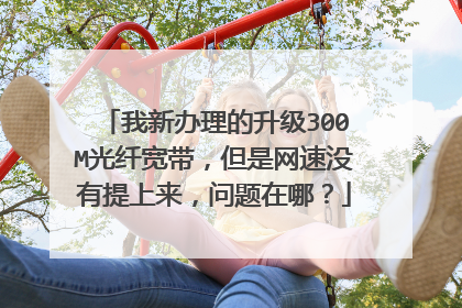 我新办理的升级300M光纤宽带,但是网速没有提上来,问题在哪?