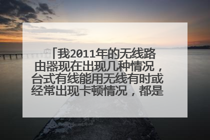 我2011年的无线路由器现在出现几种情况，台式有线能用无线有时或经常出现卡顿情况，都是电信10M光