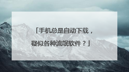 手机总是自动下载,疑似各种流氓软件?