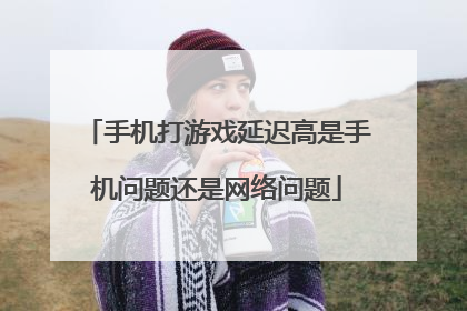 手机打游戏延迟高是手机问题还是网络问题