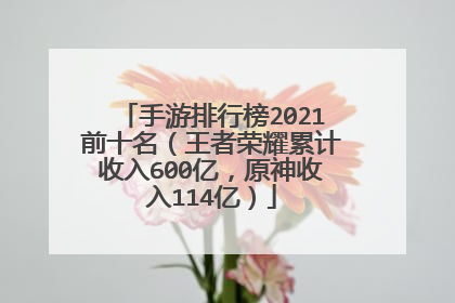 手游排行榜2021前十名（王者荣耀累计收入600亿，原神收入114亿）