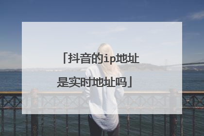 抖音的ip地址是实时地址吗