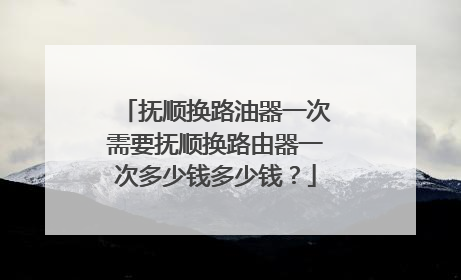 抚顺换路油器一次需要抚顺换路由器一次多少钱多少钱?