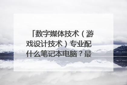 数字媒体技术(游戏设计技术)专业配什么笔记本电脑?最好能用完大学四年