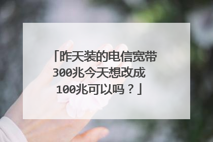 昨天装的电信宽带300兆今天想改成100兆可以吗？
