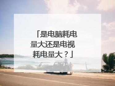 是电脑耗电量大还是电视耗电量大?
