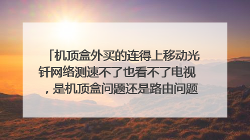 机顶盒外买的连得上移动光钎网络测速不了也看不了电视，是机顶盒问题还是路由问题，需要怎样才能解决？