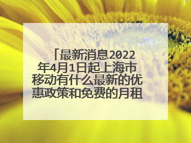 最新消息2022年4月1日起上海市移动有什么最新的优惠政策和免费的月租吗详细内