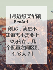 最近想买华硕ProArt 创16,就是不知道需不需要上32g内存,几个配置之间区别有多大?