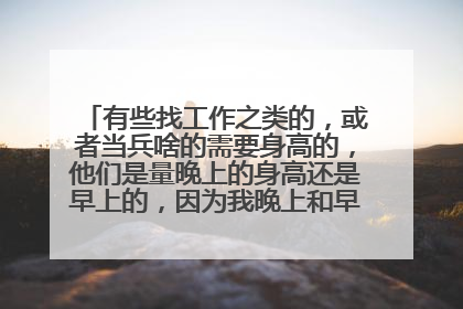 有些找工作之类的，或者当兵啥的需要身高的，他们是量晚上的身高还是早上的，因为我晚上和早上有2cm的
