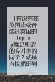 有没有在英国读或者读过英国的Top up就是所谓的专升本的同学？就是直接插班到英国读本科的最后一年，