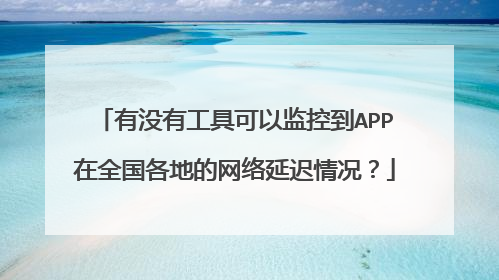 有没有工具可以监控到APP在全国各地的网络延迟情况？