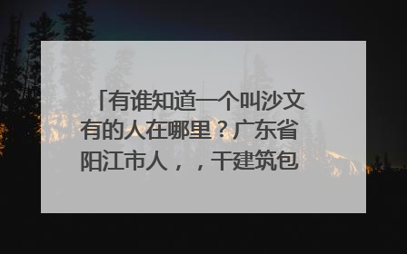 有谁知道一个叫沙文有的人在哪里?广东省阳江市人,,干建筑包工老板,谢谢
