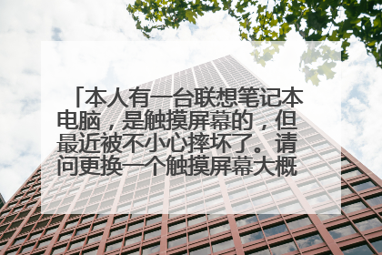 本人有一台联想笔记本电脑，是触摸屏幕的，但最近被不小心摔坏了。请问更换一个触摸屏幕大概要多少钱。麻