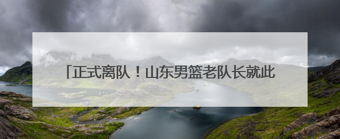 正式离队！山东男篮老队长就此告别 巩晓彬下狠手送走功勋