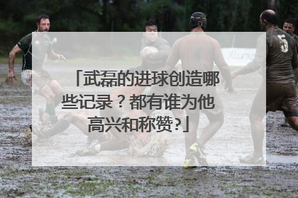 武磊的进球创造哪些记录？都有谁为他高兴和称赞?