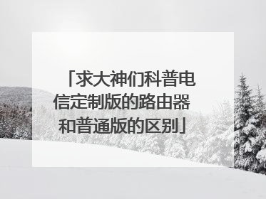 求大神们科普电信定制版的路由器和普通版的区别