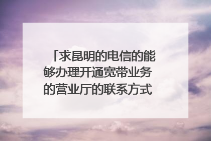 求昆明的电信的能够办理开通宽带业务的营业厅的联系方式,官渡区的