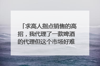 求高人指点销售的高招,我代理了一款啤酒的代理但这个市场好难做,以前也没做过销售,该怎么入手啊??