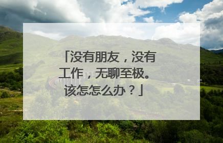 没有朋友,没有工作,无聊至极。该怎怎么办?