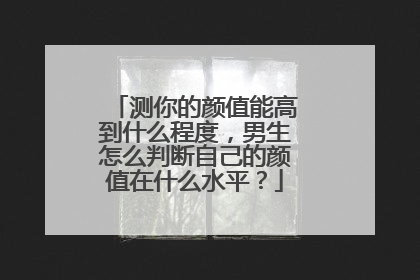 测你的颜值能高到什么程度，男生怎么判断自己的颜值在什么水平？