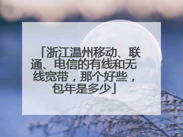 浙江温州移动、联通、电信的有线和无线宽带,那个好些,包年是多少