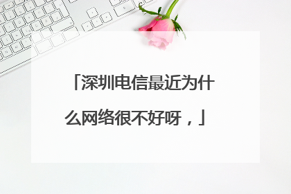 深圳电信最近为什么网络很不好呀,