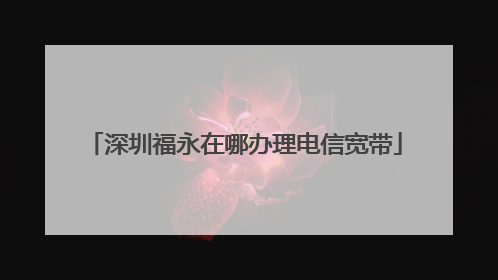 深圳福永在哪办理电信宽带