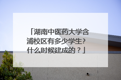 湖南中医药大学含浦校区有多少学生?什么时候建成的？