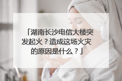 湖南长沙电信大楼突发起火?造成这场火灾的原因是什么?