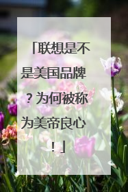 联想是不是美国品牌?为何被称为美帝良心!