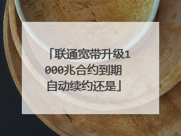 联通宽带升级1000兆合约到期自动续约还是