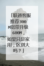 联通客服推荐300M宽带升级600M，如果只是家用，区别大吗？