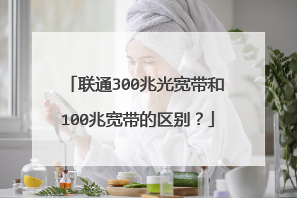 联通300兆光宽带和100兆宽带的区别?