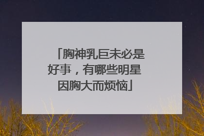 胸神乳巨未必是好事，有哪些明星因胸大而烦恼