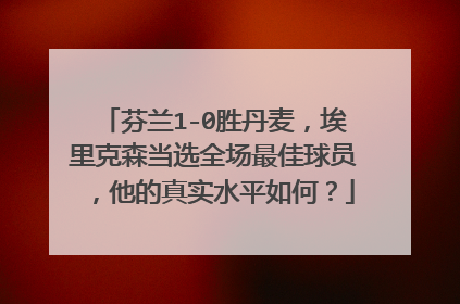 芬兰1-0胜丹麦,埃里克森当选全场最佳球员,他的真实水平如何?